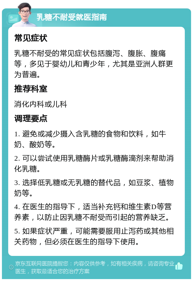 乳糖不耐受就医指南 常见症状 乳糖不耐受的常见症状包括腹泻、腹胀、腹痛等，多见于婴幼儿和青少年，尤其是亚洲人群更为普遍。 推荐科室 消化内科或儿科 调理要点 1. 避免或减少摄入含乳糖的食物和饮料，如牛奶、酸奶等。 2. 可以尝试使用乳糖酶片或乳糖酶滴剂来帮助消化乳糖。 3. 选择低乳糖或无乳糖的替代品，如豆浆、植物奶等。 4. 在医生的指导下，适当补充钙和维生素D等营养素，以防止因乳糖不耐受而引起的营养缺乏。 5. 如果症状严重，可能需要服用止泻药或其他相关药物，但必须在医生的指导下使用。