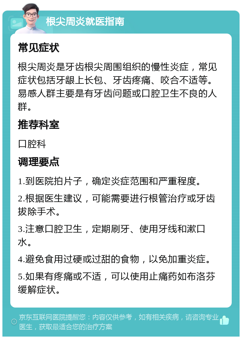 根尖周炎就医指南 常见症状 根尖周炎是牙齿根尖周围组织的慢性炎症，常见症状包括牙龈上长包、牙齿疼痛、咬合不适等。易感人群主要是有牙齿问题或口腔卫生不良的人群。 推荐科室 口腔科 调理要点 1.到医院拍片子，确定炎症范围和严重程度。 2.根据医生建议，可能需要进行根管治疗或牙齿拔除手术。 3.注意口腔卫生，定期刷牙、使用牙线和漱口水。 4.避免食用过硬或过甜的食物，以免加重炎症。 5.如果有疼痛或不适，可以使用止痛药如布洛芬缓解症状。