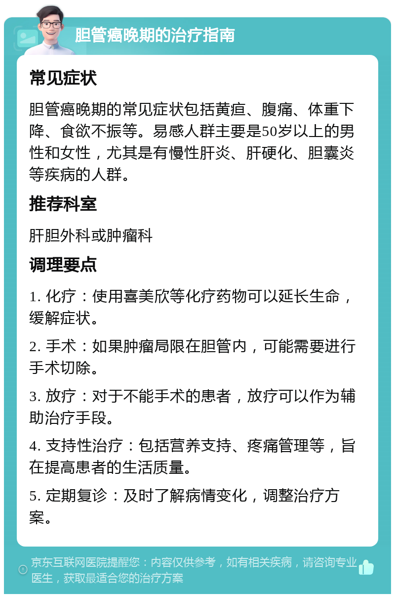 胆管癌晚期的治疗指南 常见症状 胆管癌晚期的常见症状包括黄疸、腹痛、体重下降、食欲不振等。易感人群主要是50岁以上的男性和女性，尤其是有慢性肝炎、肝硬化、胆囊炎等疾病的人群。 推荐科室 肝胆外科或肿瘤科 调理要点 1. 化疗：使用喜美欣等化疗药物可以延长生命，缓解症状。 2. 手术：如果肿瘤局限在胆管内，可能需要进行手术切除。 3. 放疗：对于不能手术的患者，放疗可以作为辅助治疗手段。 4. 支持性治疗：包括营养支持、疼痛管理等，旨在提高患者的生活质量。 5. 定期复诊：及时了解病情变化，调整治疗方案。