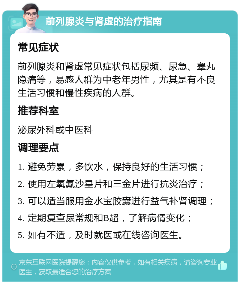 前列腺炎与肾虚的治疗指南 常见症状 前列腺炎和肾虚常见症状包括尿频、尿急、睾丸隐痛等，易感人群为中老年男性，尤其是有不良生活习惯和慢性疾病的人群。 推荐科室 泌尿外科或中医科 调理要点 1. 避免劳累，多饮水，保持良好的生活习惯； 2. 使用左氧氟沙星片和三金片进行抗炎治疗； 3. 可以适当服用金水宝胶囊进行益气补肾调理； 4. 定期复查尿常规和B超，了解病情变化； 5. 如有不适，及时就医或在线咨询医生。