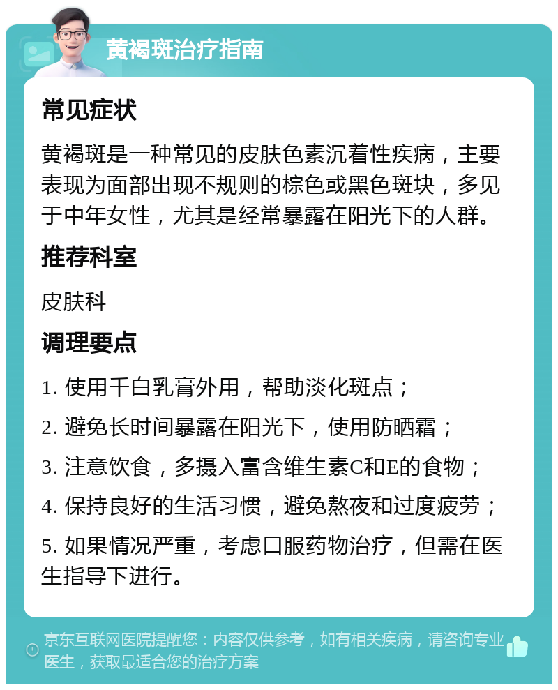 黄褐斑治疗指南 常见症状 黄褐斑是一种常见的皮肤色素沉着性疾病，主要表现为面部出现不规则的棕色或黑色斑块，多见于中年女性，尤其是经常暴露在阳光下的人群。 推荐科室 皮肤科 调理要点 1. 使用千白乳膏外用，帮助淡化斑点； 2. 避免长时间暴露在阳光下，使用防晒霜； 3. 注意饮食，多摄入富含维生素C和E的食物； 4. 保持良好的生活习惯，避免熬夜和过度疲劳； 5. 如果情况严重，考虑口服药物治疗，但需在医生指导下进行。