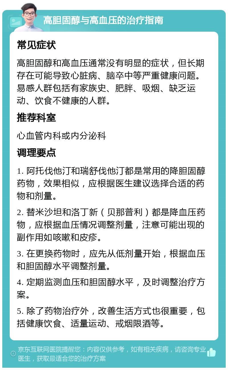 高胆固醇与高血压的治疗指南 常见症状 高胆固醇和高血压通常没有明显的症状，但长期存在可能导致心脏病、脑卒中等严重健康问题。易感人群包括有家族史、肥胖、吸烟、缺乏运动、饮食不健康的人群。 推荐科室 心血管内科或内分泌科 调理要点 1. 阿托伐他汀和瑞舒伐他汀都是常用的降胆固醇药物，效果相似，应根据医生建议选择合适的药物和剂量。 2. 替米沙坦和洛丁新（贝那普利）都是降血压药物，应根据血压情况调整剂量，注意可能出现的副作用如咳嗽和皮疹。 3. 在更换药物时，应先从低剂量开始，根据血压和胆固醇水平调整剂量。 4. 定期监测血压和胆固醇水平，及时调整治疗方案。 5. 除了药物治疗外，改善生活方式也很重要，包括健康饮食、适量运动、戒烟限酒等。