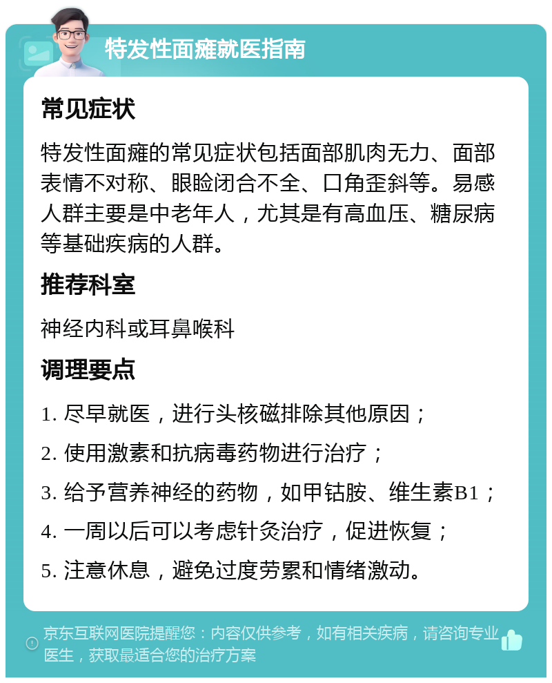 特发性面瘫就医指南 常见症状 特发性面瘫的常见症状包括面部肌肉无力、面部表情不对称、眼睑闭合不全、口角歪斜等。易感人群主要是中老年人，尤其是有高血压、糖尿病等基础疾病的人群。 推荐科室 神经内科或耳鼻喉科 调理要点 1. 尽早就医，进行头核磁排除其他原因； 2. 使用激素和抗病毒药物进行治疗； 3. 给予营养神经的药物，如甲钴胺、维生素B1； 4. 一周以后可以考虑针灸治疗，促进恢复； 5. 注意休息，避免过度劳累和情绪激动。