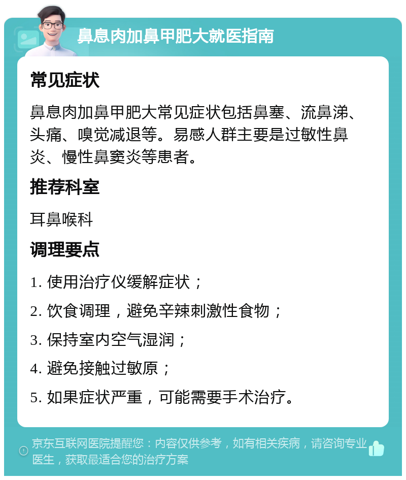 鼻息肉加鼻甲肥大就医指南 常见症状 鼻息肉加鼻甲肥大常见症状包括鼻塞、流鼻涕、头痛、嗅觉减退等。易感人群主要是过敏性鼻炎、慢性鼻窦炎等患者。 推荐科室 耳鼻喉科 调理要点 1. 使用治疗仪缓解症状； 2. 饮食调理，避免辛辣刺激性食物； 3. 保持室内空气湿润； 4. 避免接触过敏原； 5. 如果症状严重，可能需要手术治疗。