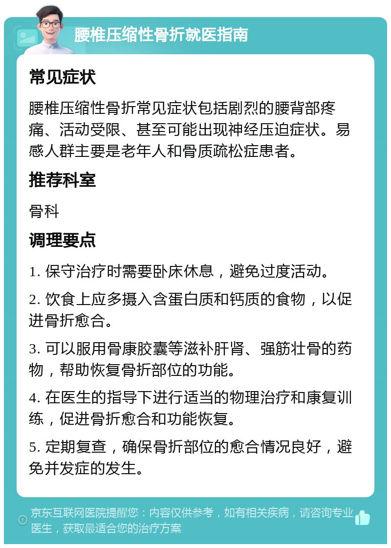 腰椎压缩性骨折就医指南 常见症状 腰椎压缩性骨折常见症状包括剧烈的腰背部疼痛、活动受限、甚至可能出现神经压迫症状。易感人群主要是老年人和骨质疏松症患者。 推荐科室 骨科 调理要点 1. 保守治疗时需要卧床休息，避免过度活动。 2. 饮食上应多摄入含蛋白质和钙质的食物，以促进骨折愈合。 3. 可以服用骨康胶囊等滋补肝肾、强筋壮骨的药物，帮助恢复骨折部位的功能。 4. 在医生的指导下进行适当的物理治疗和康复训练，促进骨折愈合和功能恢复。 5. 定期复查，确保骨折部位的愈合情况良好，避免并发症的发生。