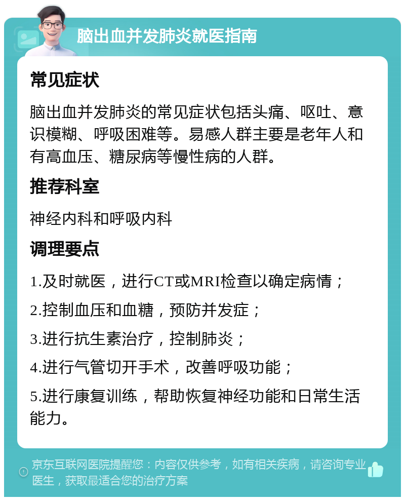 脑出血并发肺炎就医指南 常见症状 脑出血并发肺炎的常见症状包括头痛、呕吐、意识模糊、呼吸困难等。易感人群主要是老年人和有高血压、糖尿病等慢性病的人群。 推荐科室 神经内科和呼吸内科 调理要点 1.及时就医，进行CT或MRI检查以确定病情； 2.控制血压和血糖，预防并发症； 3.进行抗生素治疗，控制肺炎； 4.进行气管切开手术，改善呼吸功能； 5.进行康复训练，帮助恢复神经功能和日常生活能力。