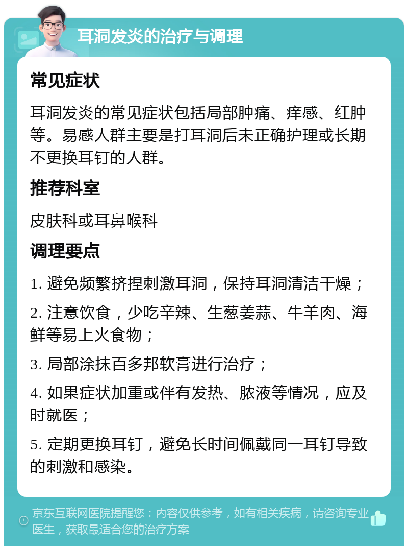 耳洞发炎的治疗与调理 常见症状 耳洞发炎的常见症状包括局部肿痛、痒感、红肿等。易感人群主要是打耳洞后未正确护理或长期不更换耳钉的人群。 推荐科室 皮肤科或耳鼻喉科 调理要点 1. 避免频繁挤捏刺激耳洞，保持耳洞清洁干燥； 2. 注意饮食，少吃辛辣、生葱姜蒜、牛羊肉、海鲜等易上火食物； 3. 局部涂抹百多邦软膏进行治疗； 4. 如果症状加重或伴有发热、脓液等情况，应及时就医； 5. 定期更换耳钉，避免长时间佩戴同一耳钉导致的刺激和感染。