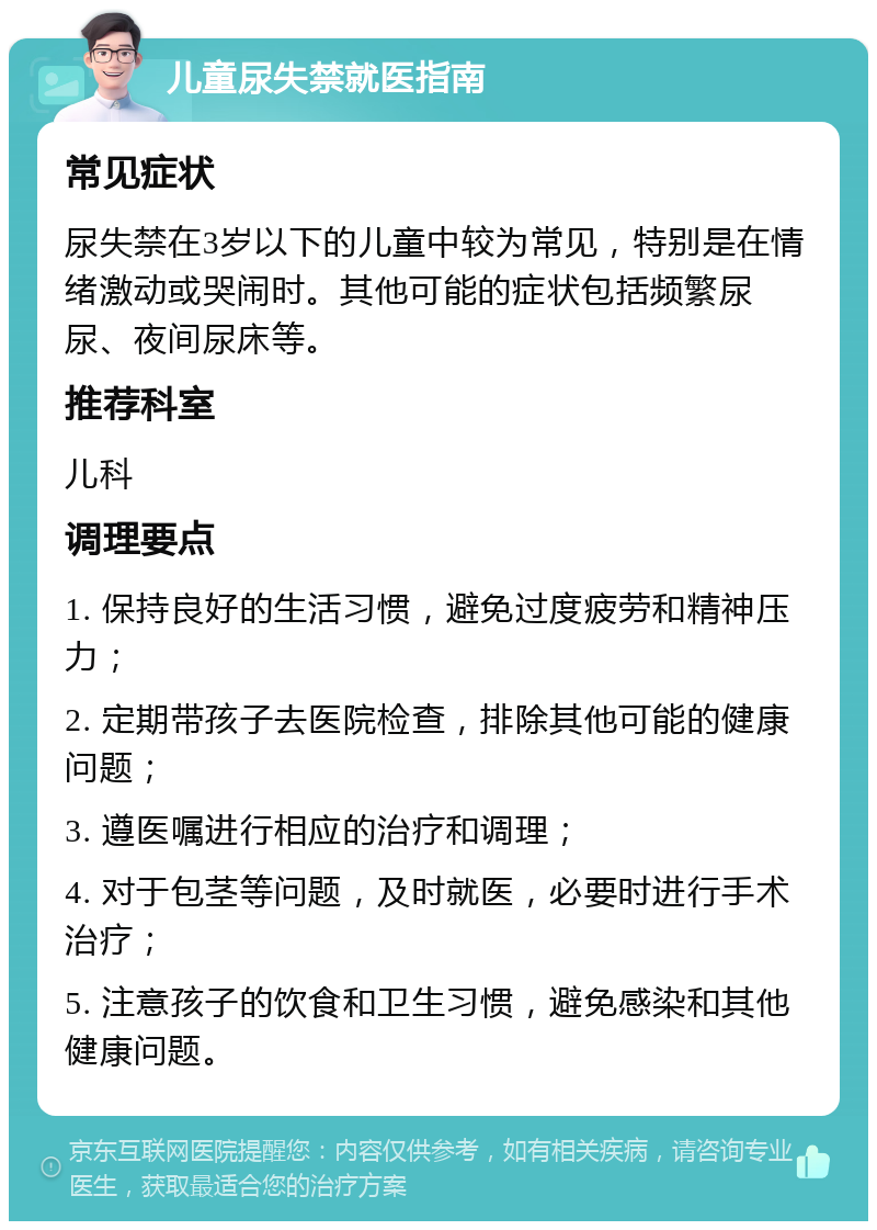 儿童尿失禁就医指南 常见症状 尿失禁在3岁以下的儿童中较为常见，特别是在情绪激动或哭闹时。其他可能的症状包括频繁尿尿、夜间尿床等。 推荐科室 儿科 调理要点 1. 保持良好的生活习惯，避免过度疲劳和精神压力； 2. 定期带孩子去医院检查，排除其他可能的健康问题； 3. 遵医嘱进行相应的治疗和调理； 4. 对于包茎等问题，及时就医，必要时进行手术治疗； 5. 注意孩子的饮食和卫生习惯，避免感染和其他健康问题。