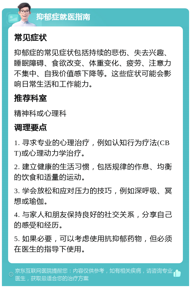 抑郁症就医指南 常见症状 抑郁症的常见症状包括持续的悲伤、失去兴趣、睡眠障碍、食欲改变、体重变化、疲劳、注意力不集中、自我价值感下降等。这些症状可能会影响日常生活和工作能力。 推荐科室 精神科或心理科 调理要点 1. 寻求专业的心理治疗，例如认知行为疗法(CBT)或心理动力学治疗。 2. 建立健康的生活习惯，包括规律的作息、均衡的饮食和适量的运动。 3. 学会放松和应对压力的技巧，例如深呼吸、冥想或瑜伽。 4. 与家人和朋友保持良好的社交关系，分享自己的感受和经历。 5. 如果必要，可以考虑使用抗抑郁药物，但必须在医生的指导下使用。