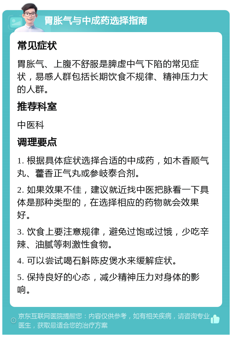 胃胀气与中成药选择指南 常见症状 胃胀气、上腹不舒服是脾虚中气下陷的常见症状，易感人群包括长期饮食不规律、精神压力大的人群。 推荐科室 中医科 调理要点 1. 根据具体症状选择合适的中成药，如木香顺气丸、藿香正气丸或参岐泰合剂。 2. 如果效果不佳，建议就近找中医把脉看一下具体是那种类型的，在选择相应的药物就会效果好。 3. 饮食上要注意规律，避免过饱或过饿，少吃辛辣、油腻等刺激性食物。 4. 可以尝试喝石斛陈皮煲水来缓解症状。 5. 保持良好的心态，减少精神压力对身体的影响。