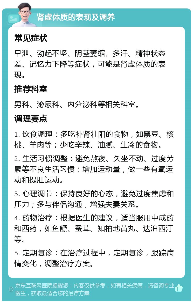 肾虚体质的表现及调养 常见症状 早泄、勃起不坚、阴茎萎缩、多汗、精神状态差、记忆力下降等症状，可能是肾虚体质的表现。 推荐科室 男科、泌尿科、内分泌科等相关科室。 调理要点 1. 饮食调理：多吃补肾壮阳的食物，如黑豆、核桃、羊肉等；少吃辛辣、油腻、生冷的食物。 2. 生活习惯调整：避免熬夜、久坐不动、过度劳累等不良生活习惯；增加运动量，做一些有氧运动和提肛运动。 3. 心理调节：保持良好的心态，避免过度焦虑和压力；多与伴侣沟通，增强夫妻关系。 4. 药物治疗：根据医生的建议，适当服用中成药和西药，如鱼鳔、蚕茸、知柏地黄丸、达泊西汀等。 5. 定期复诊：在治疗过程中，定期复诊，跟踪病情变化，调整治疗方案。