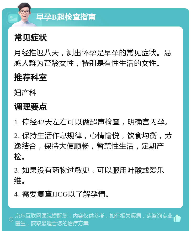 早孕B超检查指南 常见症状 月经推迟八天，测出怀孕是早孕的常见症状。易感人群为育龄女性，特别是有性生活的女性。 推荐科室 妇产科 调理要点 1. 停经42天左右可以做超声检查，明确宫内孕。 2. 保持生活作息规律，心情愉悦，饮食均衡，劳逸结合，保持大便顺畅，暂禁性生活，定期产检。 3. 如果没有药物过敏史，可以服用叶酸或爱乐维。 4. 需要复查HCG以了解孕情。