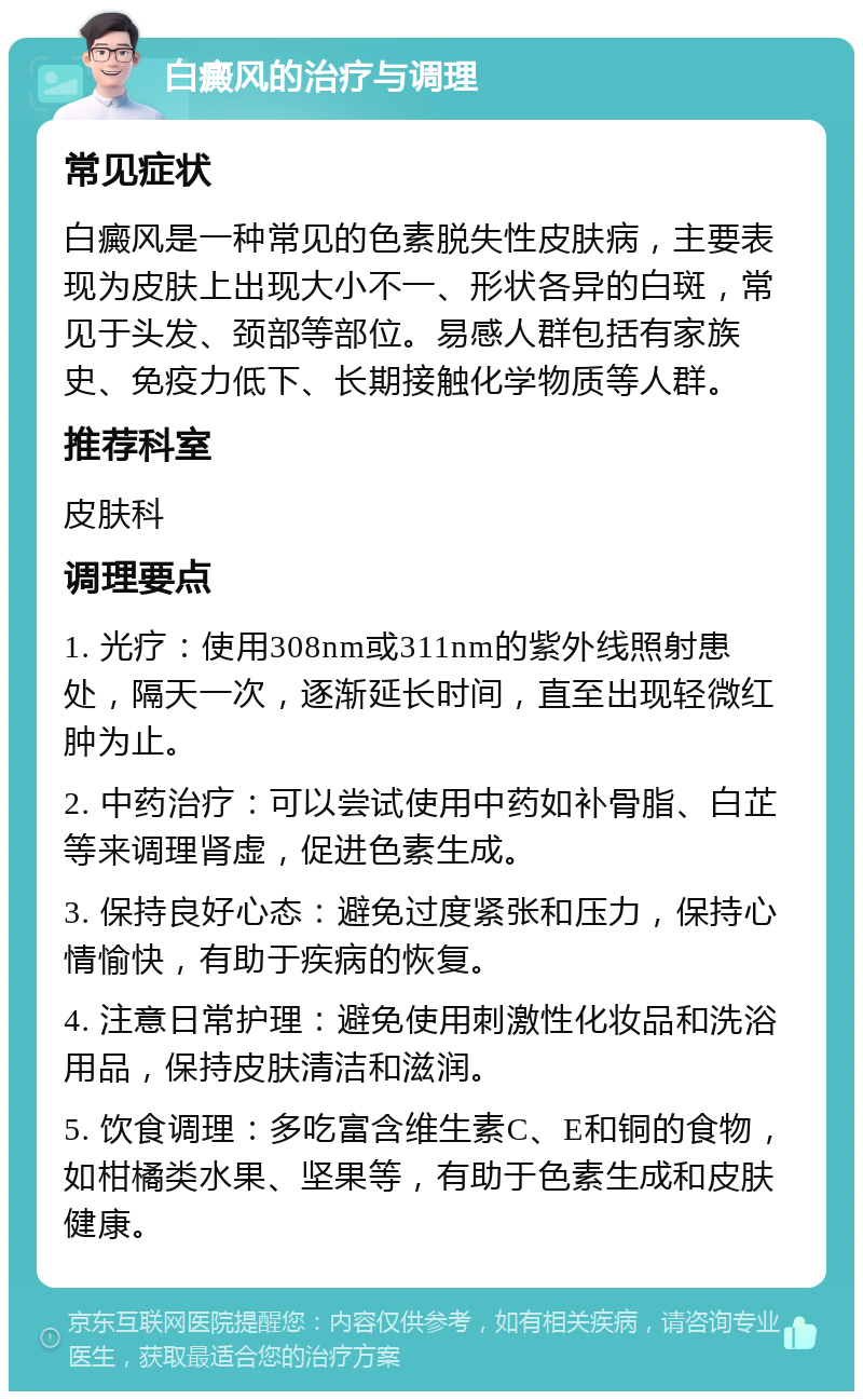 白癜风的治疗与调理 常见症状 白癜风是一种常见的色素脱失性皮肤病，主要表现为皮肤上出现大小不一、形状各异的白斑，常见于头发、颈部等部位。易感人群包括有家族史、免疫力低下、长期接触化学物质等人群。 推荐科室 皮肤科 调理要点 1. 光疗：使用308nm或311nm的紫外线照射患处，隔天一次，逐渐延长时间，直至出现轻微红肿为止。 2. 中药治疗：可以尝试使用中药如补骨脂、白芷等来调理肾虚，促进色素生成。 3. 保持良好心态：避免过度紧张和压力，保持心情愉快，有助于疾病的恢复。 4. 注意日常护理：避免使用刺激性化妆品和洗浴用品，保持皮肤清洁和滋润。 5. 饮食调理：多吃富含维生素C、E和铜的食物，如柑橘类水果、坚果等，有助于色素生成和皮肤健康。