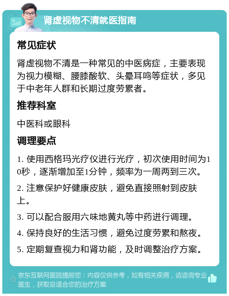 肾虚视物不清就医指南 常见症状 肾虚视物不清是一种常见的中医病症，主要表现为视力模糊、腰膝酸软、头晕耳鸣等症状，多见于中老年人群和长期过度劳累者。 推荐科室 中医科或眼科 调理要点 1. 使用西格玛光疗仪进行光疗，初次使用时间为10秒，逐渐增加至1分钟，频率为一周两到三次。 2. 注意保护好健康皮肤，避免直接照射到皮肤上。 3. 可以配合服用六味地黄丸等中药进行调理。 4. 保持良好的生活习惯，避免过度劳累和熬夜。 5. 定期复查视力和肾功能，及时调整治疗方案。