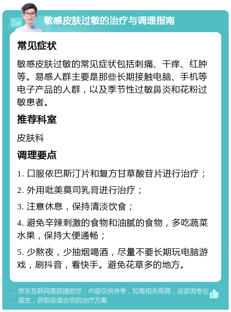 敏感皮肤过敏的治疗与调理指南 常见症状 敏感皮肤过敏的常见症状包括刺痛、干痒、红肿等。易感人群主要是那些长期接触电脑、手机等电子产品的人群，以及季节性过敏鼻炎和花粉过敏患者。 推荐科室 皮肤科 调理要点 1. 口服依巴斯汀片和复方甘草酸苷片进行治疗； 2. 外用吡美莫司乳膏进行治疗； 3. 注意休息，保持清淡饮食； 4. 避免辛辣刺激的食物和油腻的食物，多吃蔬菜水果，保持大便通畅； 5. 少熬夜，少抽烟喝酒，尽量不要长期玩电脑游戏，刷抖音，看快手。避免花草多的地方。