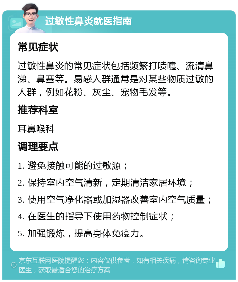 过敏性鼻炎就医指南 常见症状 过敏性鼻炎的常见症状包括频繁打喷嚏、流清鼻涕、鼻塞等。易感人群通常是对某些物质过敏的人群，例如花粉、灰尘、宠物毛发等。 推荐科室 耳鼻喉科 调理要点 1. 避免接触可能的过敏源； 2. 保持室内空气清新，定期清洁家居环境； 3. 使用空气净化器或加湿器改善室内空气质量； 4. 在医生的指导下使用药物控制症状； 5. 加强锻炼，提高身体免疫力。