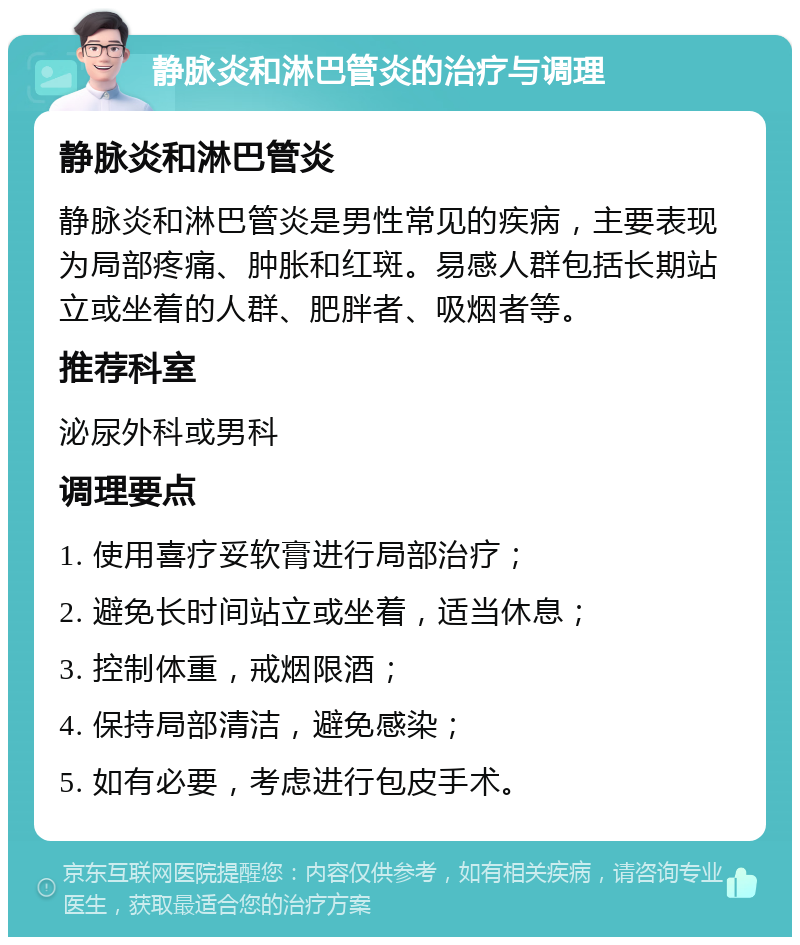 静脉炎和淋巴管炎的治疗与调理 静脉炎和淋巴管炎 静脉炎和淋巴管炎是男性常见的疾病，主要表现为局部疼痛、肿胀和红斑。易感人群包括长期站立或坐着的人群、肥胖者、吸烟者等。 推荐科室 泌尿外科或男科 调理要点 1. 使用喜疗妥软膏进行局部治疗； 2. 避免长时间站立或坐着，适当休息； 3. 控制体重，戒烟限酒； 4. 保持局部清洁，避免感染； 5. 如有必要，考虑进行包皮手术。