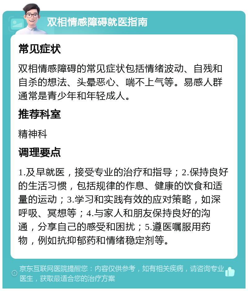 双相情感障碍就医指南 常见症状 双相情感障碍的常见症状包括情绪波动、自残和自杀的想法、头晕恶心、喘不上气等。易感人群通常是青少年和年轻成人。 推荐科室 精神科 调理要点 1.及早就医，接受专业的治疗和指导；2.保持良好的生活习惯，包括规律的作息、健康的饮食和适量的运动；3.学习和实践有效的应对策略，如深呼吸、冥想等；4.与家人和朋友保持良好的沟通，分享自己的感受和困扰；5.遵医嘱服用药物，例如抗抑郁药和情绪稳定剂等。