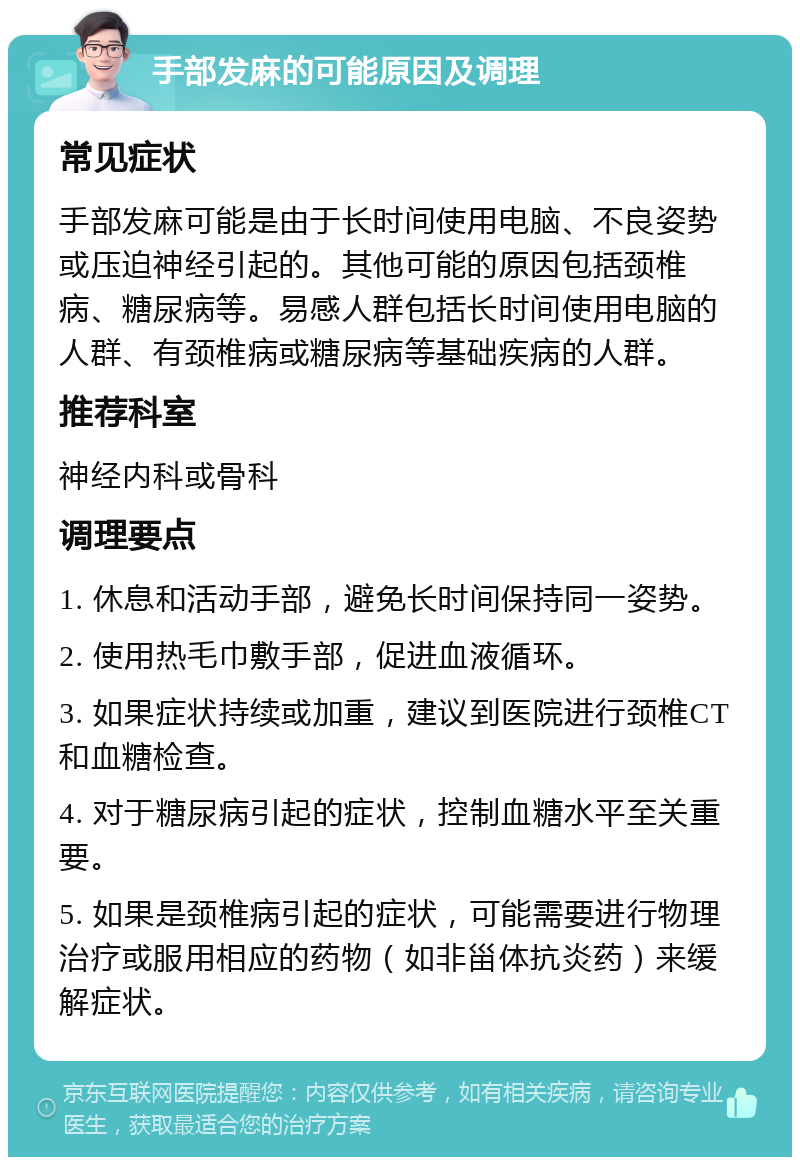 手部发麻的可能原因及调理 常见症状 手部发麻可能是由于长时间使用电脑、不良姿势或压迫神经引起的。其他可能的原因包括颈椎病、糖尿病等。易感人群包括长时间使用电脑的人群、有颈椎病或糖尿病等基础疾病的人群。 推荐科室 神经内科或骨科 调理要点 1. 休息和活动手部，避免长时间保持同一姿势。 2. 使用热毛巾敷手部，促进血液循环。 3. 如果症状持续或加重，建议到医院进行颈椎CT和血糖检查。 4. 对于糖尿病引起的症状，控制血糖水平至关重要。 5. 如果是颈椎病引起的症状，可能需要进行物理治疗或服用相应的药物（如非甾体抗炎药）来缓解症状。