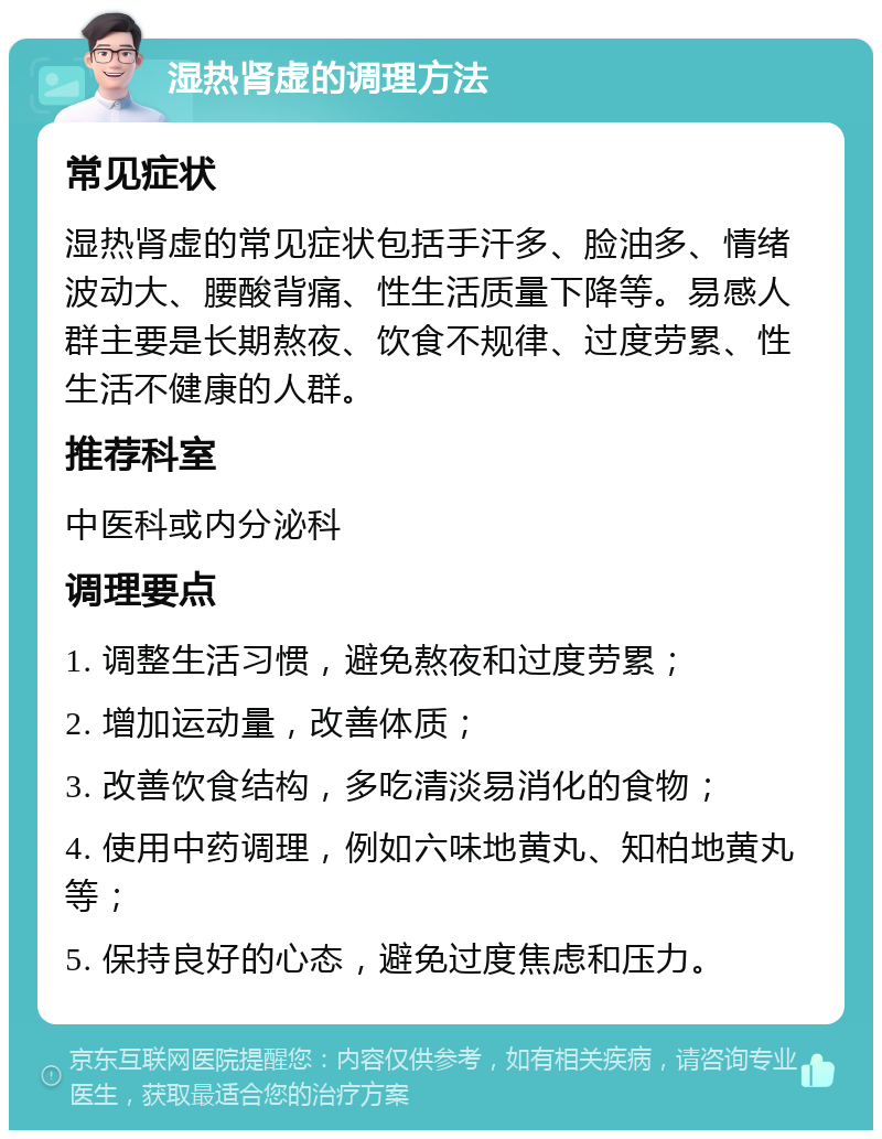 湿热肾虚的调理方法 常见症状 湿热肾虚的常见症状包括手汗多、脸油多、情绪波动大、腰酸背痛、性生活质量下降等。易感人群主要是长期熬夜、饮食不规律、过度劳累、性生活不健康的人群。 推荐科室 中医科或内分泌科 调理要点 1. 调整生活习惯，避免熬夜和过度劳累； 2. 增加运动量，改善体质； 3. 改善饮食结构，多吃清淡易消化的食物； 4. 使用中药调理，例如六味地黄丸、知柏地黄丸等； 5. 保持良好的心态，避免过度焦虑和压力。