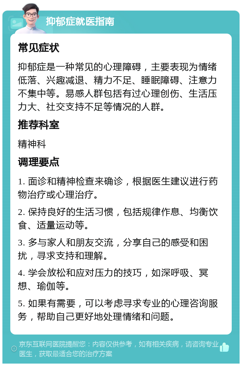 抑郁症就医指南 常见症状 抑郁症是一种常见的心理障碍，主要表现为情绪低落、兴趣减退、精力不足、睡眠障碍、注意力不集中等。易感人群包括有过心理创伤、生活压力大、社交支持不足等情况的人群。 推荐科室 精神科 调理要点 1. 面诊和精神检查来确诊，根据医生建议进行药物治疗或心理治疗。 2. 保持良好的生活习惯，包括规律作息、均衡饮食、适量运动等。 3. 多与家人和朋友交流，分享自己的感受和困扰，寻求支持和理解。 4. 学会放松和应对压力的技巧，如深呼吸、冥想、瑜伽等。 5. 如果有需要，可以考虑寻求专业的心理咨询服务，帮助自己更好地处理情绪和问题。