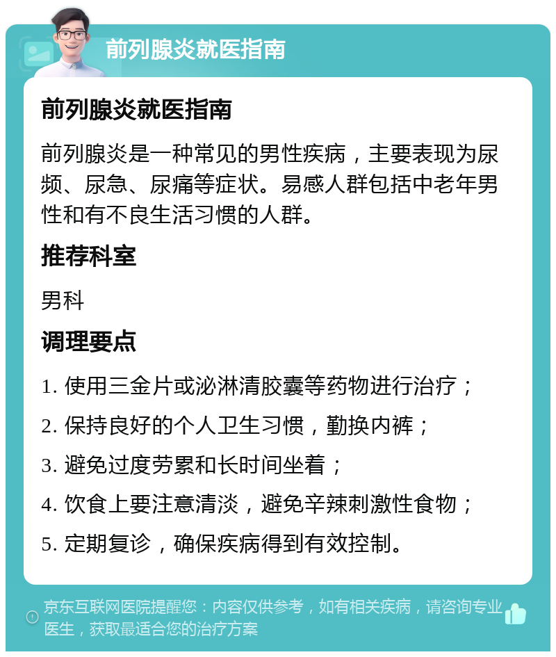 前列腺炎就医指南 前列腺炎就医指南 前列腺炎是一种常见的男性疾病，主要表现为尿频、尿急、尿痛等症状。易感人群包括中老年男性和有不良生活习惯的人群。 推荐科室 男科 调理要点 1. 使用三金片或泌淋清胶囊等药物进行治疗； 2. 保持良好的个人卫生习惯，勤换内裤； 3. 避免过度劳累和长时间坐着； 4. 饮食上要注意清淡，避免辛辣刺激性食物； 5. 定期复诊，确保疾病得到有效控制。