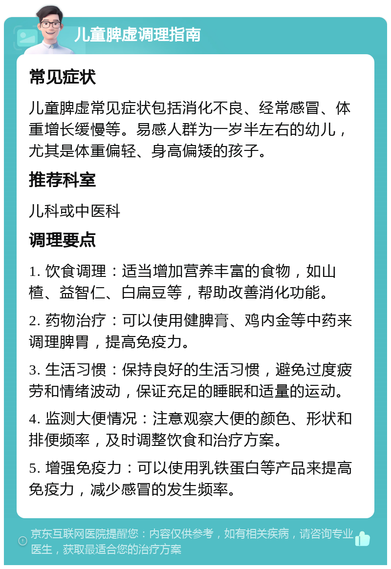 儿童脾虚调理指南 常见症状 儿童脾虚常见症状包括消化不良、经常感冒、体重增长缓慢等。易感人群为一岁半左右的幼儿，尤其是体重偏轻、身高偏矮的孩子。 推荐科室 儿科或中医科 调理要点 1. 饮食调理：适当增加营养丰富的食物，如山楂、益智仁、白扁豆等，帮助改善消化功能。 2. 药物治疗：可以使用健脾膏、鸡内金等中药来调理脾胃，提高免疫力。 3. 生活习惯：保持良好的生活习惯，避免过度疲劳和情绪波动，保证充足的睡眠和适量的运动。 4. 监测大便情况：注意观察大便的颜色、形状和排便频率，及时调整饮食和治疗方案。 5. 增强免疫力：可以使用乳铁蛋白等产品来提高免疫力，减少感冒的发生频率。