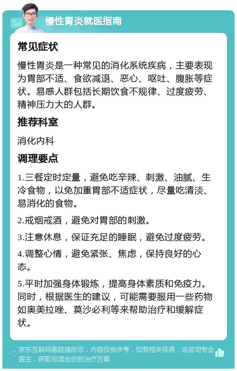 慢性胃炎就医指南 常见症状 慢性胃炎是一种常见的消化系统疾病，主要表现为胃部不适、食欲减退、恶心、呕吐、腹胀等症状。易感人群包括长期饮食不规律、过度疲劳、精神压力大的人群。 推荐科室 消化内科 调理要点 1.三餐定时定量，避免吃辛辣、刺激、油腻、生冷食物，以免加重胃部不适症状，尽量吃清淡、易消化的食物。 2.戒烟戒酒，避免对胃部的刺激。 3.注意休息，保证充足的睡眠，避免过度疲劳。 4.调整心情，避免紧张、焦虑，保持良好的心态。 5.平时加强身体锻炼，提高身体素质和免疫力。同时，根据医生的建议，可能需要服用一些药物如奥美拉唑、莫沙必利等来帮助治疗和缓解症状。