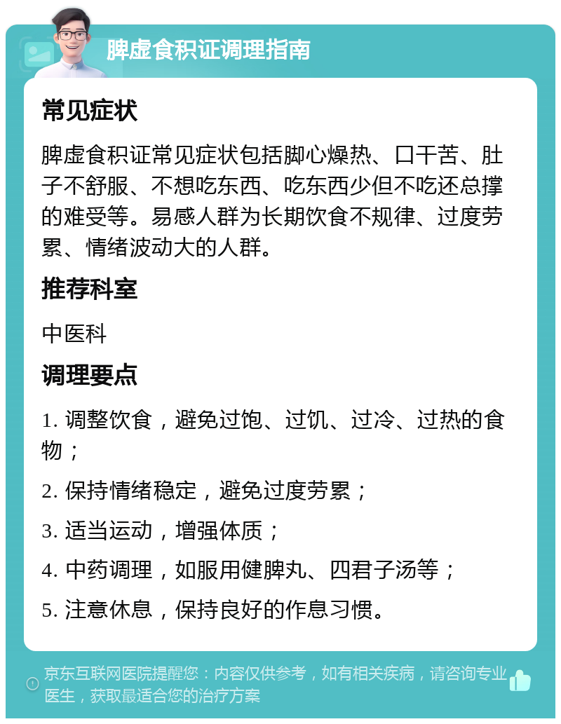 脾虚食积证调理指南 常见症状 脾虚食积证常见症状包括脚心燥热、口干苦、肚子不舒服、不想吃东西、吃东西少但不吃还总撑的难受等。易感人群为长期饮食不规律、过度劳累、情绪波动大的人群。 推荐科室 中医科 调理要点 1. 调整饮食，避免过饱、过饥、过冷、过热的食物； 2. 保持情绪稳定，避免过度劳累； 3. 适当运动，增强体质； 4. 中药调理，如服用健脾丸、四君子汤等； 5. 注意休息，保持良好的作息习惯。