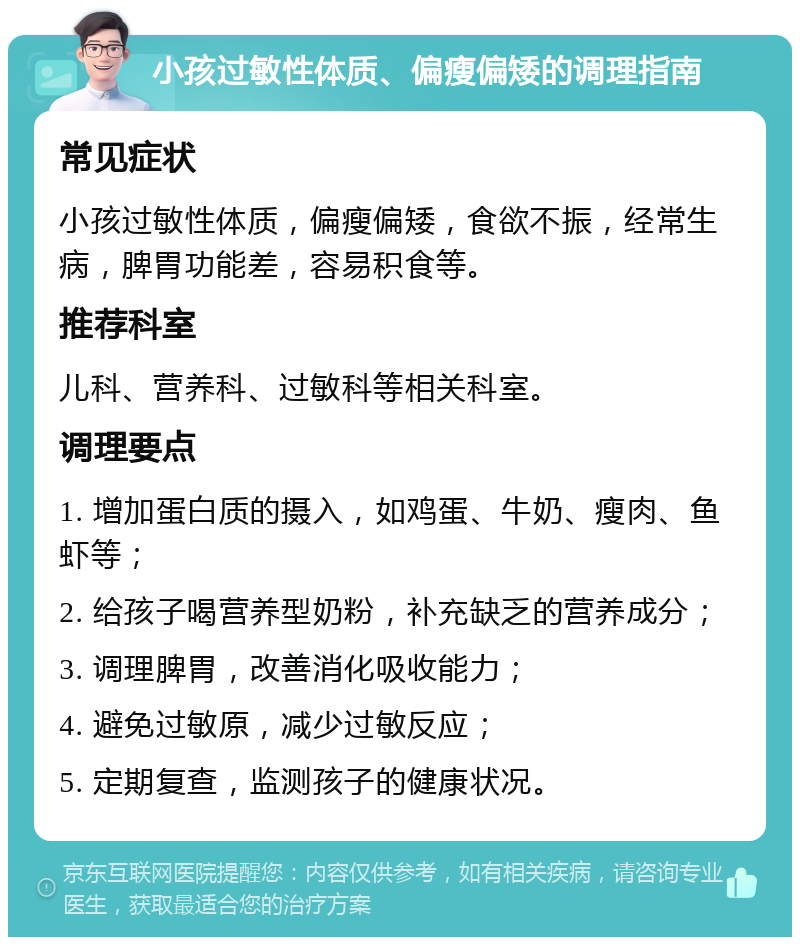 小孩过敏性体质、偏瘦偏矮的调理指南 常见症状 小孩过敏性体质，偏瘦偏矮，食欲不振，经常生病，脾胃功能差，容易积食等。 推荐科室 儿科、营养科、过敏科等相关科室。 调理要点 1. 增加蛋白质的摄入，如鸡蛋、牛奶、瘦肉、鱼虾等； 2. 给孩子喝营养型奶粉，补充缺乏的营养成分； 3. 调理脾胃，改善消化吸收能力； 4. 避免过敏原，减少过敏反应； 5. 定期复查，监测孩子的健康状况。