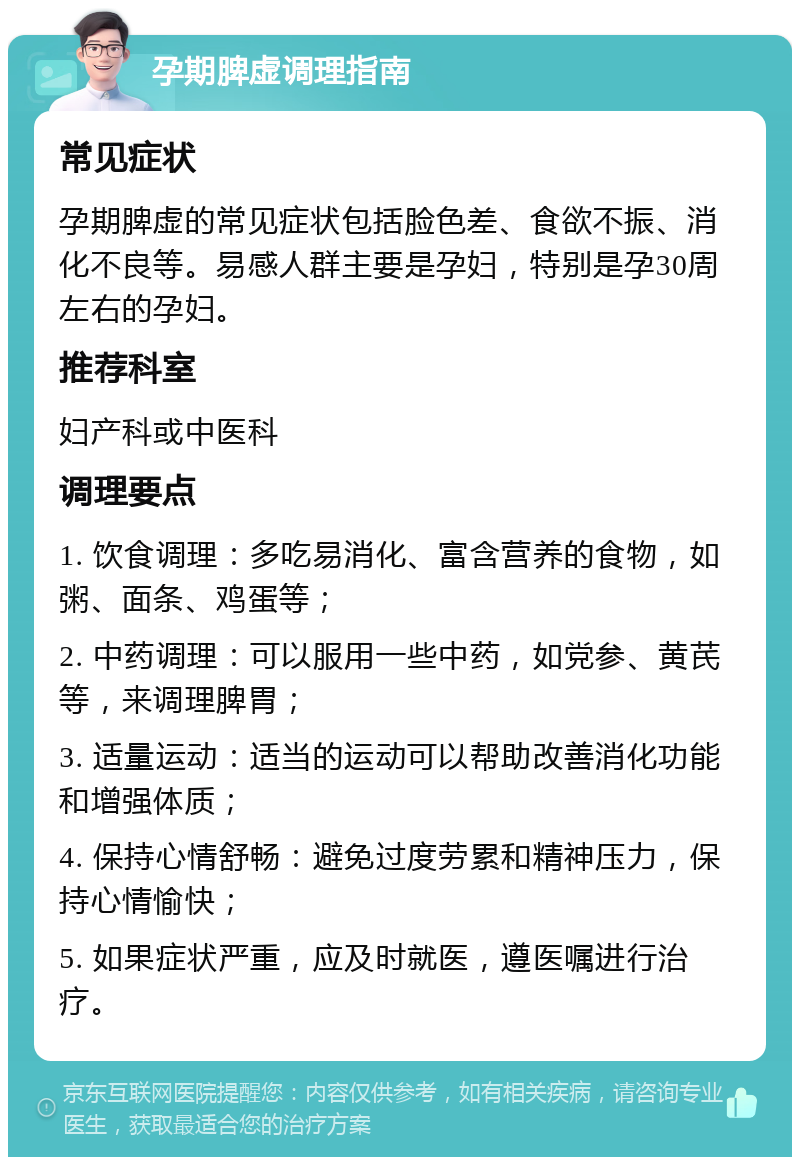 孕期脾虚调理指南 常见症状 孕期脾虚的常见症状包括脸色差、食欲不振、消化不良等。易感人群主要是孕妇，特别是孕30周左右的孕妇。 推荐科室 妇产科或中医科 调理要点 1. 饮食调理：多吃易消化、富含营养的食物，如粥、面条、鸡蛋等； 2. 中药调理：可以服用一些中药，如党参、黄芪等，来调理脾胃； 3. 适量运动：适当的运动可以帮助改善消化功能和增强体质； 4. 保持心情舒畅：避免过度劳累和精神压力，保持心情愉快； 5. 如果症状严重，应及时就医，遵医嘱进行治疗。