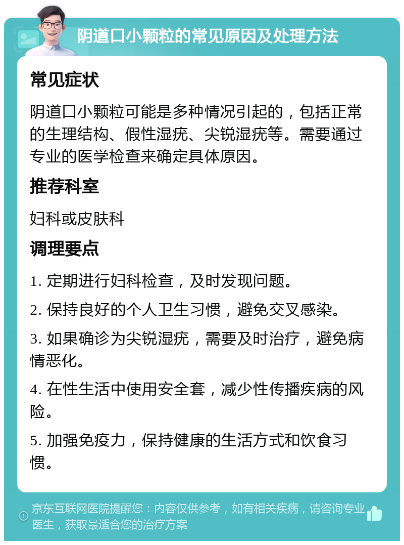 阴道口小颗粒的常见原因及处理方法 常见症状 阴道口小颗粒可能是多种情况引起的，包括正常的生理结构、假性湿疣、尖锐湿疣等。需要通过专业的医学检查来确定具体原因。 推荐科室 妇科或皮肤科 调理要点 1. 定期进行妇科检查，及时发现问题。 2. 保持良好的个人卫生习惯，避免交叉感染。 3. 如果确诊为尖锐湿疣，需要及时治疗，避免病情恶化。 4. 在性生活中使用安全套，减少性传播疾病的风险。 5. 加强免疫力，保持健康的生活方式和饮食习惯。