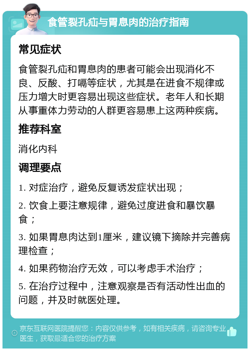 食管裂孔疝与胃息肉的治疗指南 常见症状 食管裂孔疝和胃息肉的患者可能会出现消化不良、反酸、打嗝等症状，尤其是在进食不规律或压力增大时更容易出现这些症状。老年人和长期从事重体力劳动的人群更容易患上这两种疾病。 推荐科室 消化内科 调理要点 1. 对症治疗，避免反复诱发症状出现； 2. 饮食上要注意规律，避免过度进食和暴饮暴食； 3. 如果胃息肉达到1厘米，建议镜下摘除并完善病理检查； 4. 如果药物治疗无效，可以考虑手术治疗； 5. 在治疗过程中，注意观察是否有活动性出血的问题，并及时就医处理。