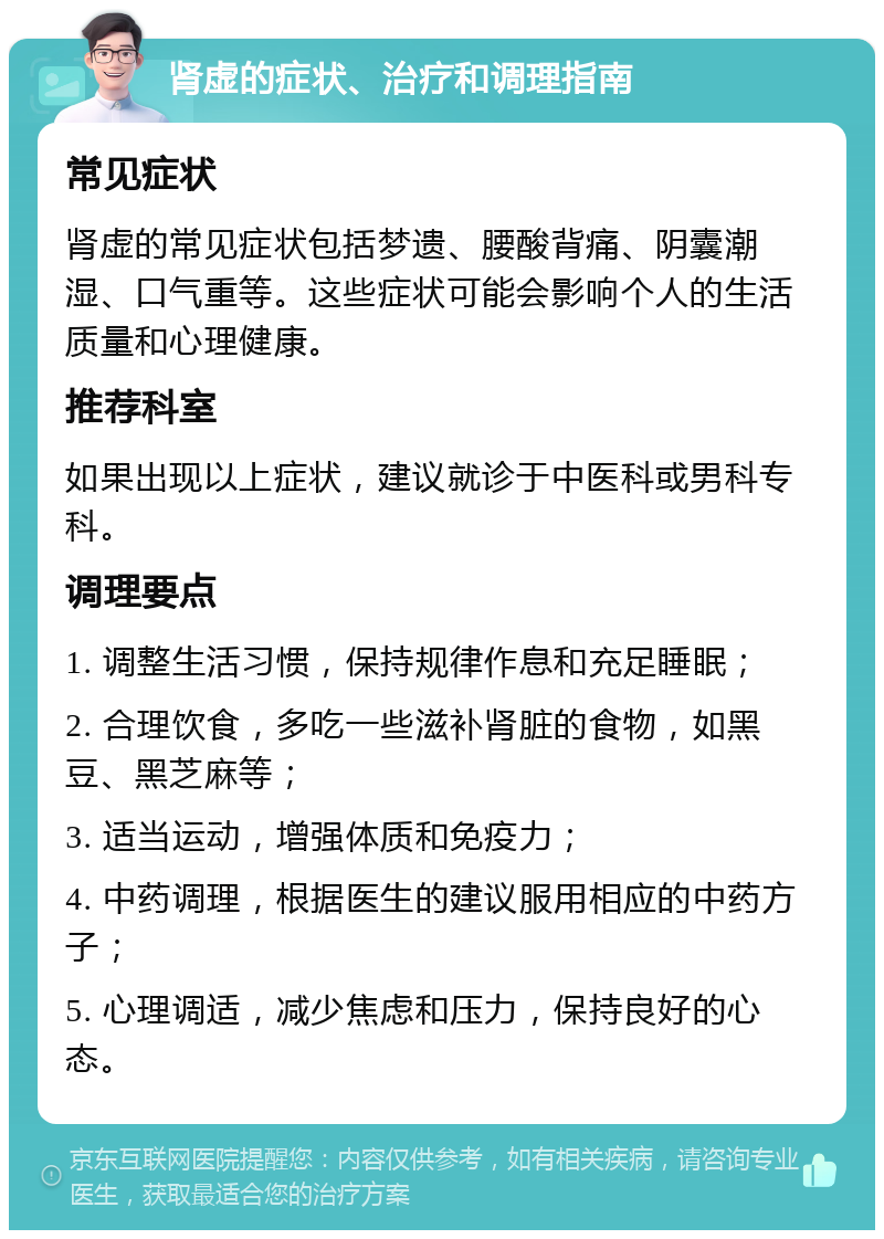 肾虚的症状、治疗和调理指南 常见症状 肾虚的常见症状包括梦遗、腰酸背痛、阴囊潮湿、口气重等。这些症状可能会影响个人的生活质量和心理健康。 推荐科室 如果出现以上症状，建议就诊于中医科或男科专科。 调理要点 1. 调整生活习惯，保持规律作息和充足睡眠； 2. 合理饮食，多吃一些滋补肾脏的食物，如黑豆、黑芝麻等； 3. 适当运动，增强体质和免疫力； 4. 中药调理，根据医生的建议服用相应的中药方子； 5. 心理调适，减少焦虑和压力，保持良好的心态。