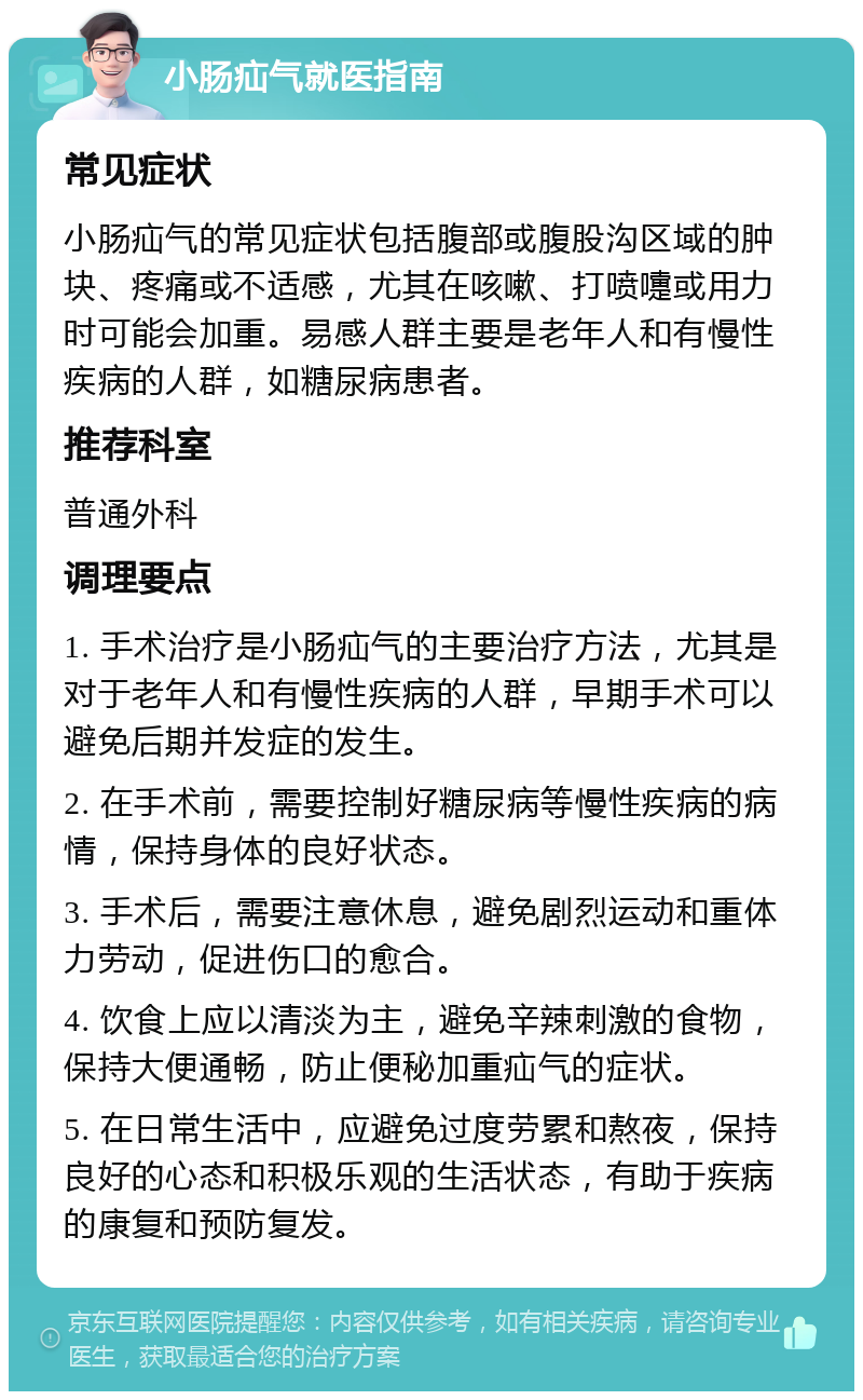 小肠疝气就医指南 常见症状 小肠疝气的常见症状包括腹部或腹股沟区域的肿块、疼痛或不适感，尤其在咳嗽、打喷嚏或用力时可能会加重。易感人群主要是老年人和有慢性疾病的人群，如糖尿病患者。 推荐科室 普通外科 调理要点 1. 手术治疗是小肠疝气的主要治疗方法，尤其是对于老年人和有慢性疾病的人群，早期手术可以避免后期并发症的发生。 2. 在手术前，需要控制好糖尿病等慢性疾病的病情，保持身体的良好状态。 3. 手术后，需要注意休息，避免剧烈运动和重体力劳动，促进伤口的愈合。 4. 饮食上应以清淡为主，避免辛辣刺激的食物，保持大便通畅，防止便秘加重疝气的症状。 5. 在日常生活中，应避免过度劳累和熬夜，保持良好的心态和积极乐观的生活状态，有助于疾病的康复和预防复发。