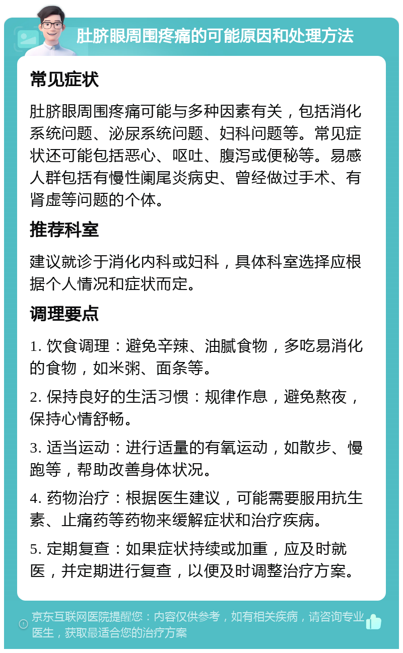 肚脐眼周围疼痛的可能原因和处理方法 常见症状 肚脐眼周围疼痛可能与多种因素有关，包括消化系统问题、泌尿系统问题、妇科问题等。常见症状还可能包括恶心、呕吐、腹泻或便秘等。易感人群包括有慢性阑尾炎病史、曾经做过手术、有肾虚等问题的个体。 推荐科室 建议就诊于消化内科或妇科，具体科室选择应根据个人情况和症状而定。 调理要点 1. 饮食调理：避免辛辣、油腻食物，多吃易消化的食物，如米粥、面条等。 2. 保持良好的生活习惯：规律作息，避免熬夜，保持心情舒畅。 3. 适当运动：进行适量的有氧运动，如散步、慢跑等，帮助改善身体状况。 4. 药物治疗：根据医生建议，可能需要服用抗生素、止痛药等药物来缓解症状和治疗疾病。 5. 定期复查：如果症状持续或加重，应及时就医，并定期进行复查，以便及时调整治疗方案。