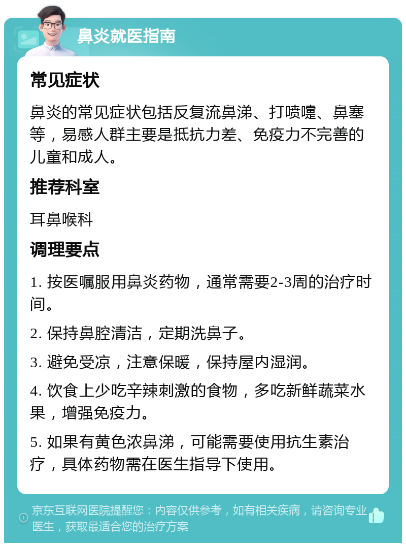 鼻炎就医指南 常见症状 鼻炎的常见症状包括反复流鼻涕、打喷嚏、鼻塞等，易感人群主要是抵抗力差、免疫力不完善的儿童和成人。 推荐科室 耳鼻喉科 调理要点 1. 按医嘱服用鼻炎药物，通常需要2-3周的治疗时间。 2. 保持鼻腔清洁，定期洗鼻子。 3. 避免受凉，注意保暖，保持屋内湿润。 4. 饮食上少吃辛辣刺激的食物，多吃新鲜蔬菜水果，增强免疫力。 5. 如果有黄色浓鼻涕，可能需要使用抗生素治疗，具体药物需在医生指导下使用。