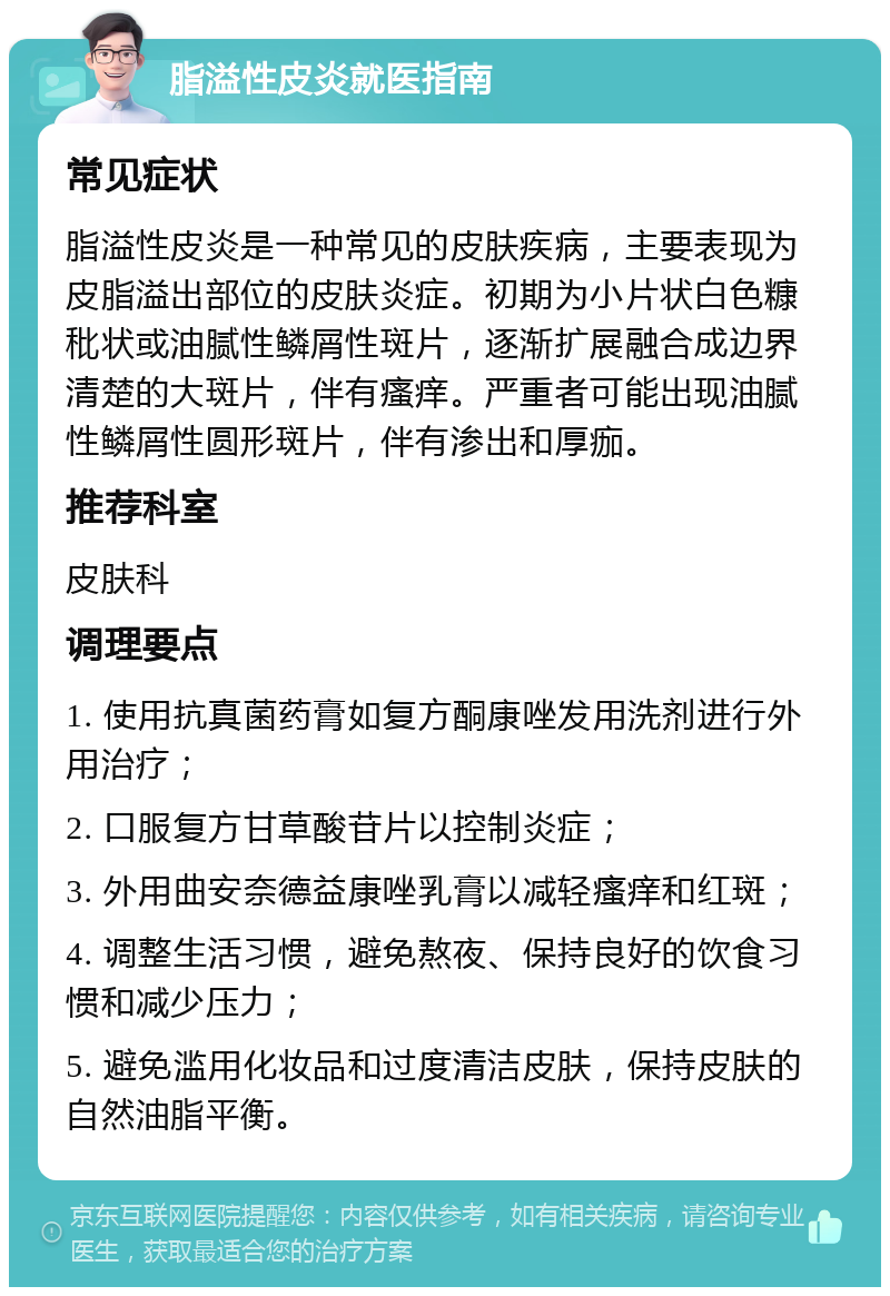 脂溢性皮炎就医指南 常见症状 脂溢性皮炎是一种常见的皮肤疾病，主要表现为皮脂溢出部位的皮肤炎症。初期为小片状白色糠秕状或油腻性鳞屑性斑片，逐渐扩展融合成边界清楚的大斑片，伴有瘙痒。严重者可能出现油腻性鳞屑性圆形斑片，伴有渗出和厚痂。 推荐科室 皮肤科 调理要点 1. 使用抗真菌药膏如复方酮康唑发用洗剂进行外用治疗； 2. 口服复方甘草酸苷片以控制炎症； 3. 外用曲安奈德益康唑乳膏以减轻瘙痒和红斑； 4. 调整生活习惯，避免熬夜、保持良好的饮食习惯和减少压力； 5. 避免滥用化妆品和过度清洁皮肤，保持皮肤的自然油脂平衡。