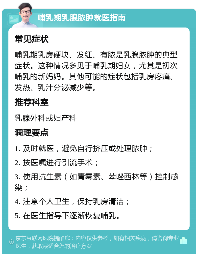 哺乳期乳腺脓肿就医指南 常见症状 哺乳期乳房硬块、发红、有脓是乳腺脓肿的典型症状。这种情况多见于哺乳期妇女，尤其是初次哺乳的新妈妈。其他可能的症状包括乳房疼痛、发热、乳汁分泌减少等。 推荐科室 乳腺外科或妇产科 调理要点 1. 及时就医，避免自行挤压或处理脓肿； 2. 按医嘱进行引流手术； 3. 使用抗生素（如青霉素、苯唑西林等）控制感染； 4. 注意个人卫生，保持乳房清洁； 5. 在医生指导下逐渐恢复哺乳。