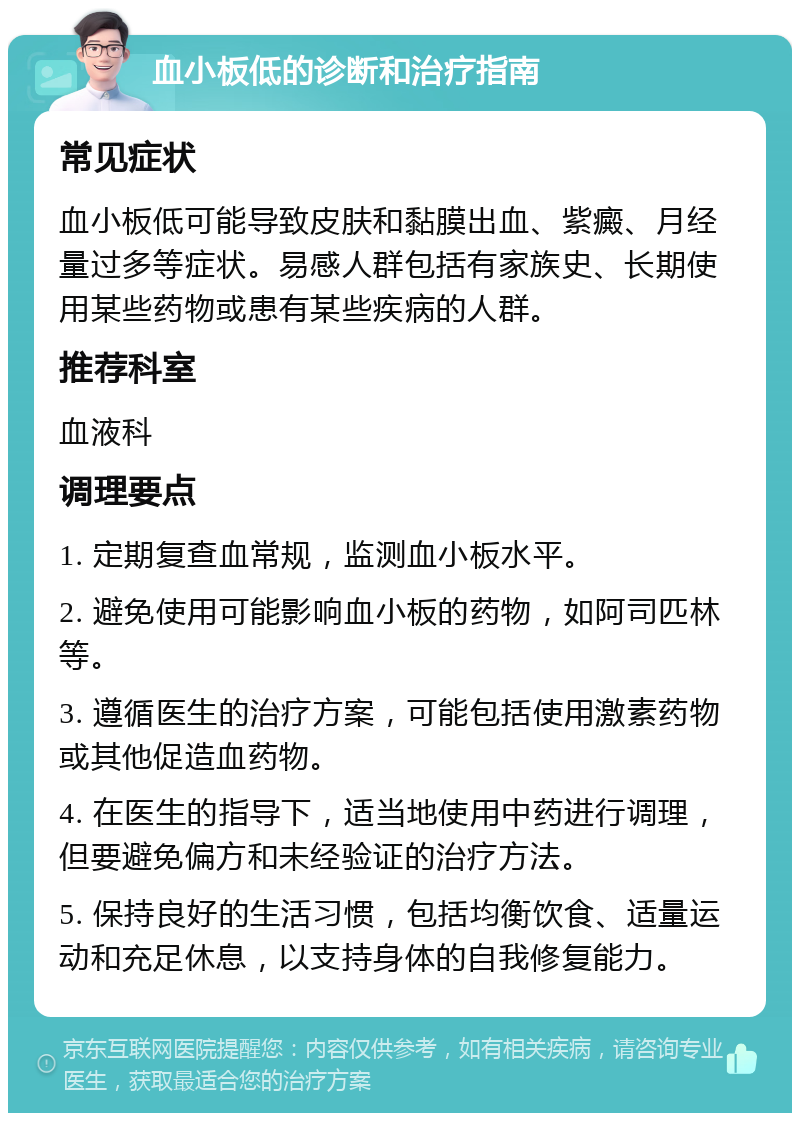 血小板低的诊断和治疗指南 常见症状 血小板低可能导致皮肤和黏膜出血、紫癜、月经量过多等症状。易感人群包括有家族史、长期使用某些药物或患有某些疾病的人群。 推荐科室 血液科 调理要点 1. 定期复查血常规，监测血小板水平。 2. 避免使用可能影响血小板的药物，如阿司匹林等。 3. 遵循医生的治疗方案，可能包括使用激素药物或其他促造血药物。 4. 在医生的指导下，适当地使用中药进行调理，但要避免偏方和未经验证的治疗方法。 5. 保持良好的生活习惯，包括均衡饮食、适量运动和充足休息，以支持身体的自我修复能力。