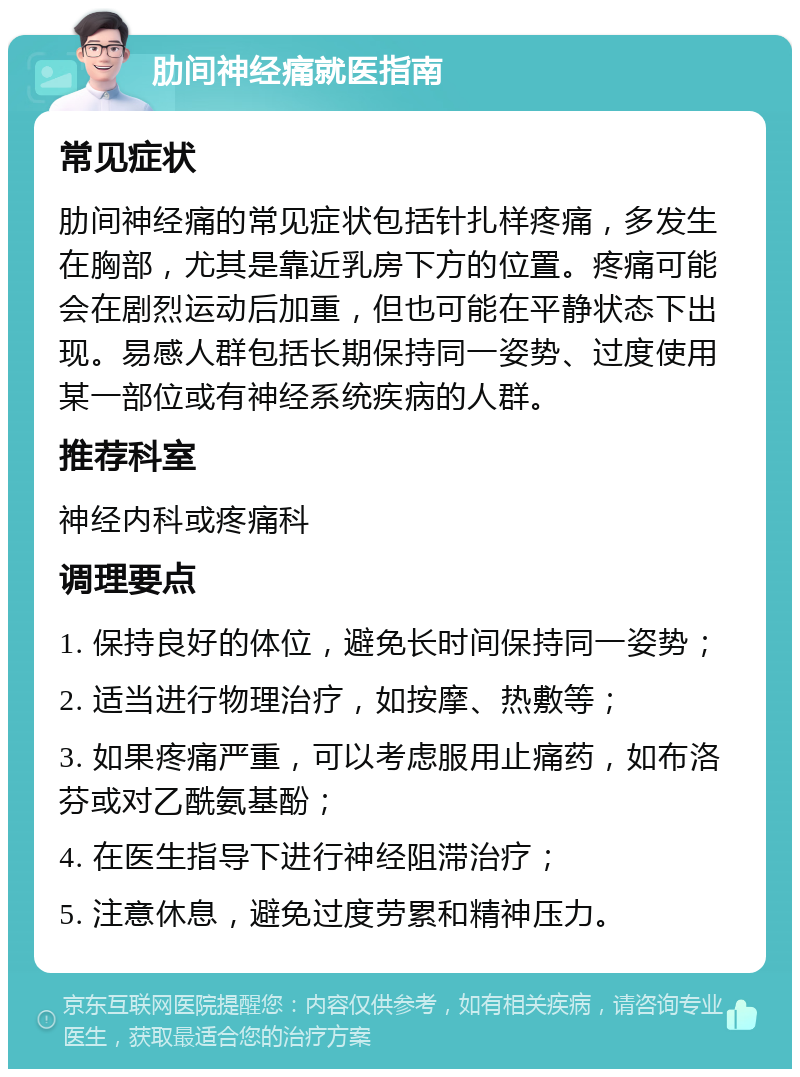 肋间神经痛就医指南 常见症状 肋间神经痛的常见症状包括针扎样疼痛，多发生在胸部，尤其是靠近乳房下方的位置。疼痛可能会在剧烈运动后加重，但也可能在平静状态下出现。易感人群包括长期保持同一姿势、过度使用某一部位或有神经系统疾病的人群。 推荐科室 神经内科或疼痛科 调理要点 1. 保持良好的体位，避免长时间保持同一姿势； 2. 适当进行物理治疗，如按摩、热敷等； 3. 如果疼痛严重，可以考虑服用止痛药，如布洛芬或对乙酰氨基酚； 4. 在医生指导下进行神经阻滞治疗； 5. 注意休息，避免过度劳累和精神压力。