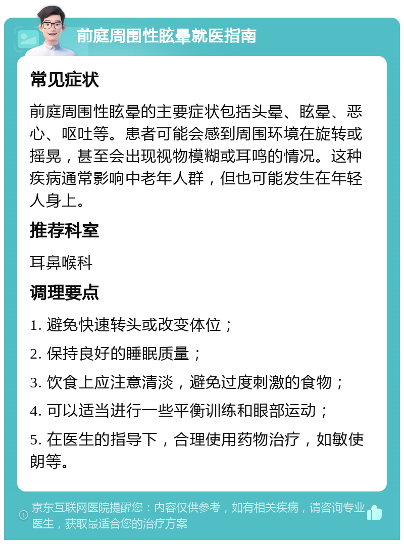 前庭周围性眩晕就医指南 常见症状 前庭周围性眩晕的主要症状包括头晕、眩晕、恶心、呕吐等。患者可能会感到周围环境在旋转或摇晃，甚至会出现视物模糊或耳鸣的情况。这种疾病通常影响中老年人群，但也可能发生在年轻人身上。 推荐科室 耳鼻喉科 调理要点 1. 避免快速转头或改变体位； 2. 保持良好的睡眠质量； 3. 饮食上应注意清淡，避免过度刺激的食物； 4. 可以适当进行一些平衡训练和眼部运动； 5. 在医生的指导下，合理使用药物治疗，如敏使朗等。