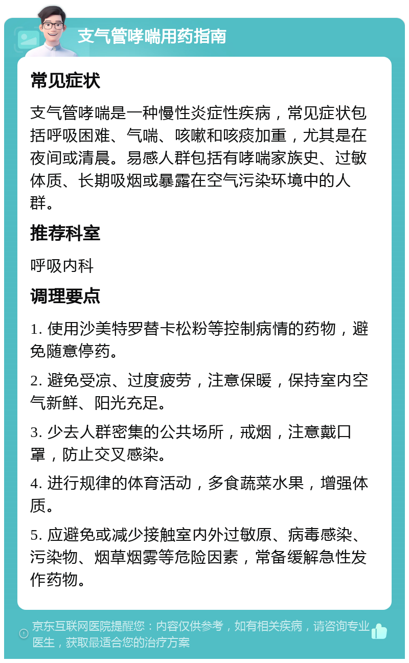 支气管哮喘用药指南 常见症状 支气管哮喘是一种慢性炎症性疾病，常见症状包括呼吸困难、气喘、咳嗽和咳痰加重，尤其是在夜间或清晨。易感人群包括有哮喘家族史、过敏体质、长期吸烟或暴露在空气污染环境中的人群。 推荐科室 呼吸内科 调理要点 1. 使用沙美特罗替卡松粉等控制病情的药物，避免随意停药。 2. 避免受凉、过度疲劳，注意保暖，保持室内空气新鲜、阳光充足。 3. 少去人群密集的公共场所，戒烟，注意戴口罩，防止交叉感染。 4. 进行规律的体育活动，多食蔬菜水果，增强体质。 5. 应避免或减少接触室内外过敏原、病毒感染、污染物、烟草烟雾等危险因素，常备缓解急性发作药物。