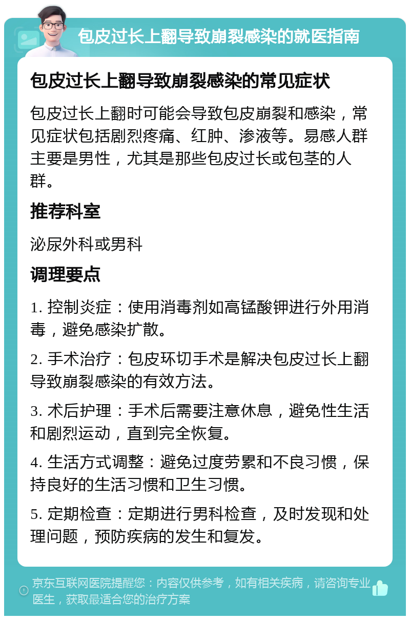 包皮过长上翻导致崩裂感染的就医指南 包皮过长上翻导致崩裂感染的常见症状 包皮过长上翻时可能会导致包皮崩裂和感染，常见症状包括剧烈疼痛、红肿、渗液等。易感人群主要是男性，尤其是那些包皮过长或包茎的人群。 推荐科室 泌尿外科或男科 调理要点 1. 控制炎症：使用消毒剂如高锰酸钾进行外用消毒，避免感染扩散。 2. 手术治疗：包皮环切手术是解决包皮过长上翻导致崩裂感染的有效方法。 3. 术后护理：手术后需要注意休息，避免性生活和剧烈运动，直到完全恢复。 4. 生活方式调整：避免过度劳累和不良习惯，保持良好的生活习惯和卫生习惯。 5. 定期检查：定期进行男科检查，及时发现和处理问题，预防疾病的发生和复发。