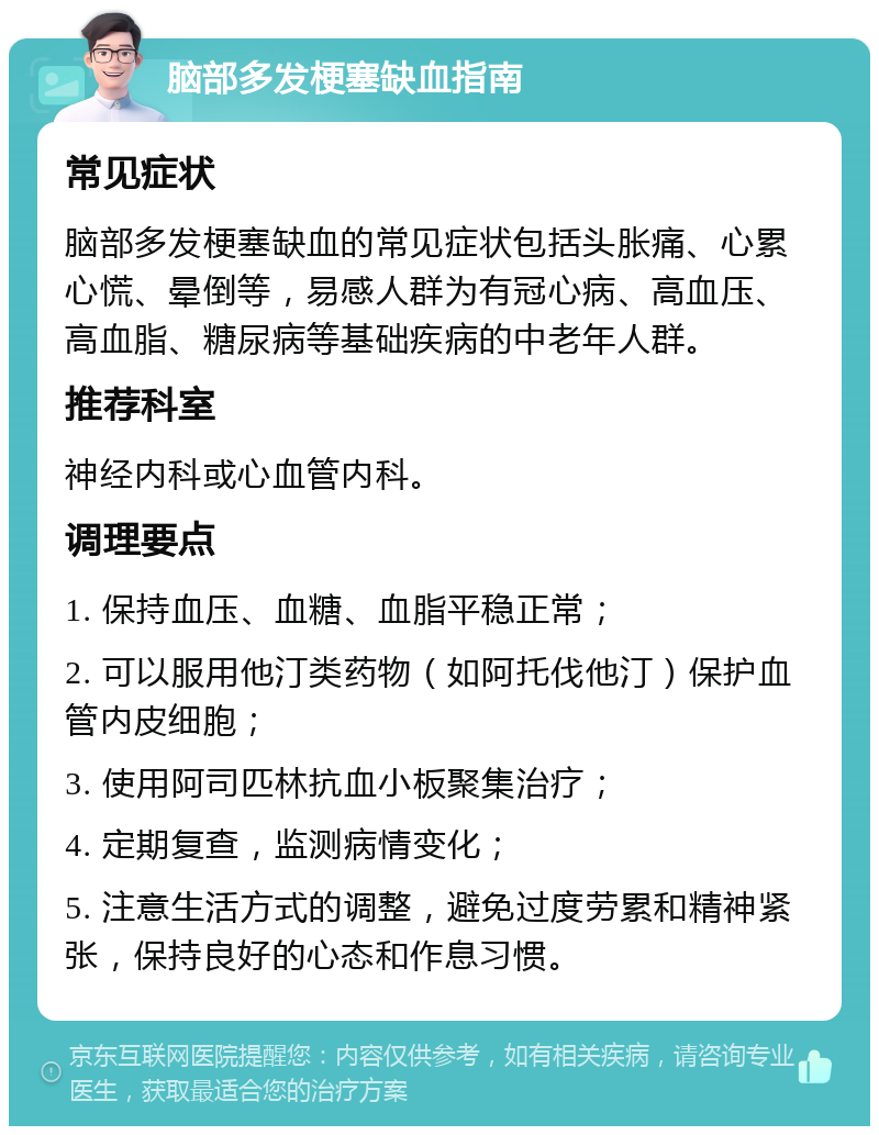 脑部多发梗塞缺血指南 常见症状 脑部多发梗塞缺血的常见症状包括头胀痛、心累心慌、晕倒等，易感人群为有冠心病、高血压、高血脂、糖尿病等基础疾病的中老年人群。 推荐科室 神经内科或心血管内科。 调理要点 1. 保持血压、血糖、血脂平稳正常； 2. 可以服用他汀类药物（如阿托伐他汀）保护血管内皮细胞； 3. 使用阿司匹林抗血小板聚集治疗； 4. 定期复查，监测病情变化； 5. 注意生活方式的调整，避免过度劳累和精神紧张，保持良好的心态和作息习惯。