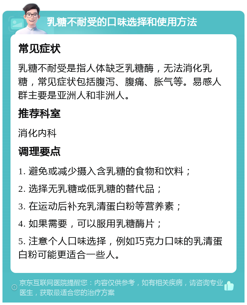 乳糖不耐受的口味选择和使用方法 常见症状 乳糖不耐受是指人体缺乏乳糖酶，无法消化乳糖，常见症状包括腹泻、腹痛、胀气等。易感人群主要是亚洲人和非洲人。 推荐科室 消化内科 调理要点 1. 避免或减少摄入含乳糖的食物和饮料； 2. 选择无乳糖或低乳糖的替代品； 3. 在运动后补充乳清蛋白粉等营养素； 4. 如果需要，可以服用乳糖酶片； 5. 注意个人口味选择，例如巧克力口味的乳清蛋白粉可能更适合一些人。