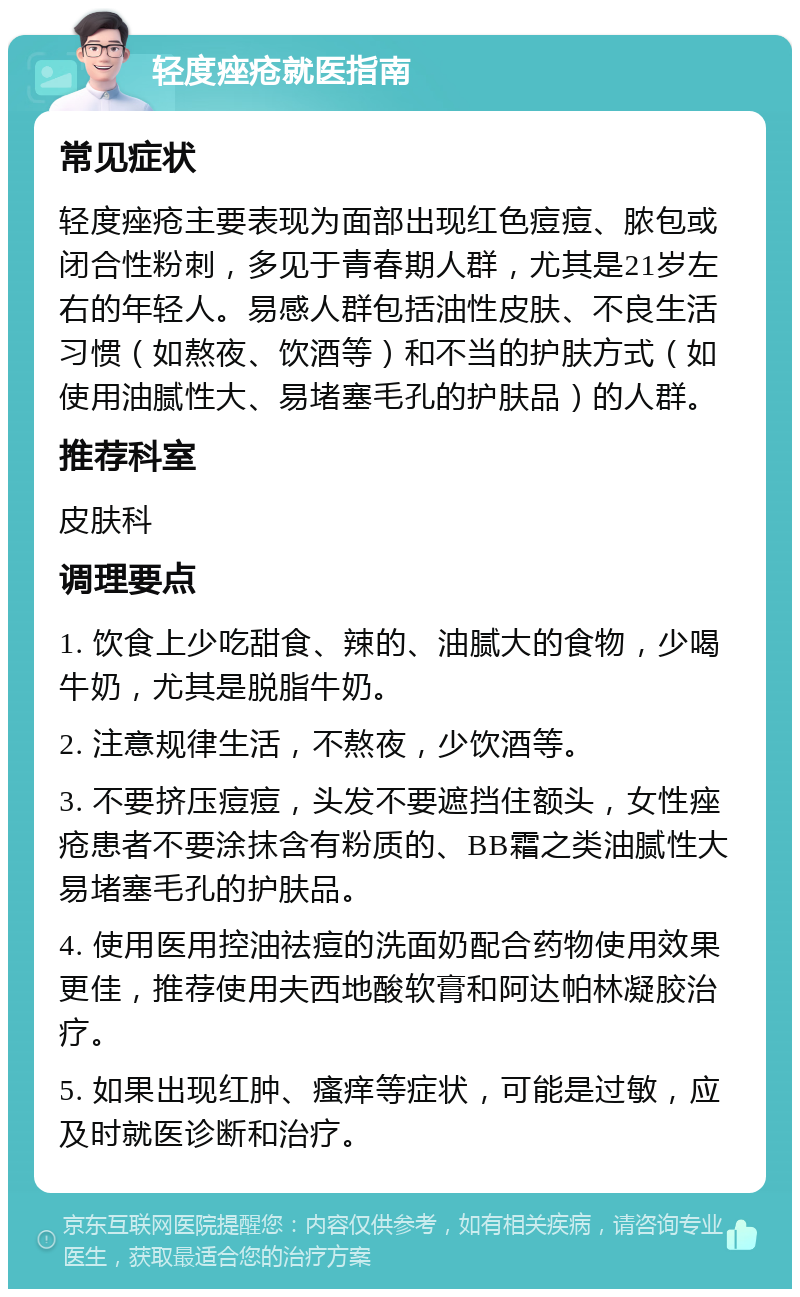 轻度痤疮就医指南 常见症状 轻度痤疮主要表现为面部出现红色痘痘、脓包或闭合性粉刺，多见于青春期人群，尤其是21岁左右的年轻人。易感人群包括油性皮肤、不良生活习惯（如熬夜、饮酒等）和不当的护肤方式（如使用油腻性大、易堵塞毛孔的护肤品）的人群。 推荐科室 皮肤科 调理要点 1. 饮食上少吃甜食、辣的、油腻大的食物，少喝牛奶，尤其是脱脂牛奶。 2. 注意规律生活，不熬夜，少饮酒等。 3. 不要挤压痘痘，头发不要遮挡住额头，女性痤疮患者不要涂抹含有粉质的、BB霜之类油腻性大易堵塞毛孔的护肤品。 4. 使用医用控油祛痘的洗面奶配合药物使用效果更佳，推荐使用夫西地酸软膏和阿达帕林凝胶治疗。 5. 如果出现红肿、瘙痒等症状，可能是过敏，应及时就医诊断和治疗。