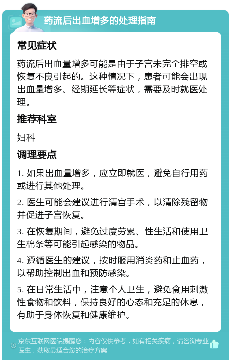 药流后出血增多的处理指南 常见症状 药流后出血量增多可能是由于子宫未完全排空或恢复不良引起的。这种情况下，患者可能会出现出血量增多、经期延长等症状，需要及时就医处理。 推荐科室 妇科 调理要点 1. 如果出血量增多，应立即就医，避免自行用药或进行其他处理。 2. 医生可能会建议进行清宫手术，以清除残留物并促进子宫恢复。 3. 在恢复期间，避免过度劳累、性生活和使用卫生棉条等可能引起感染的物品。 4. 遵循医生的建议，按时服用消炎药和止血药，以帮助控制出血和预防感染。 5. 在日常生活中，注意个人卫生，避免食用刺激性食物和饮料，保持良好的心态和充足的休息，有助于身体恢复和健康维护。