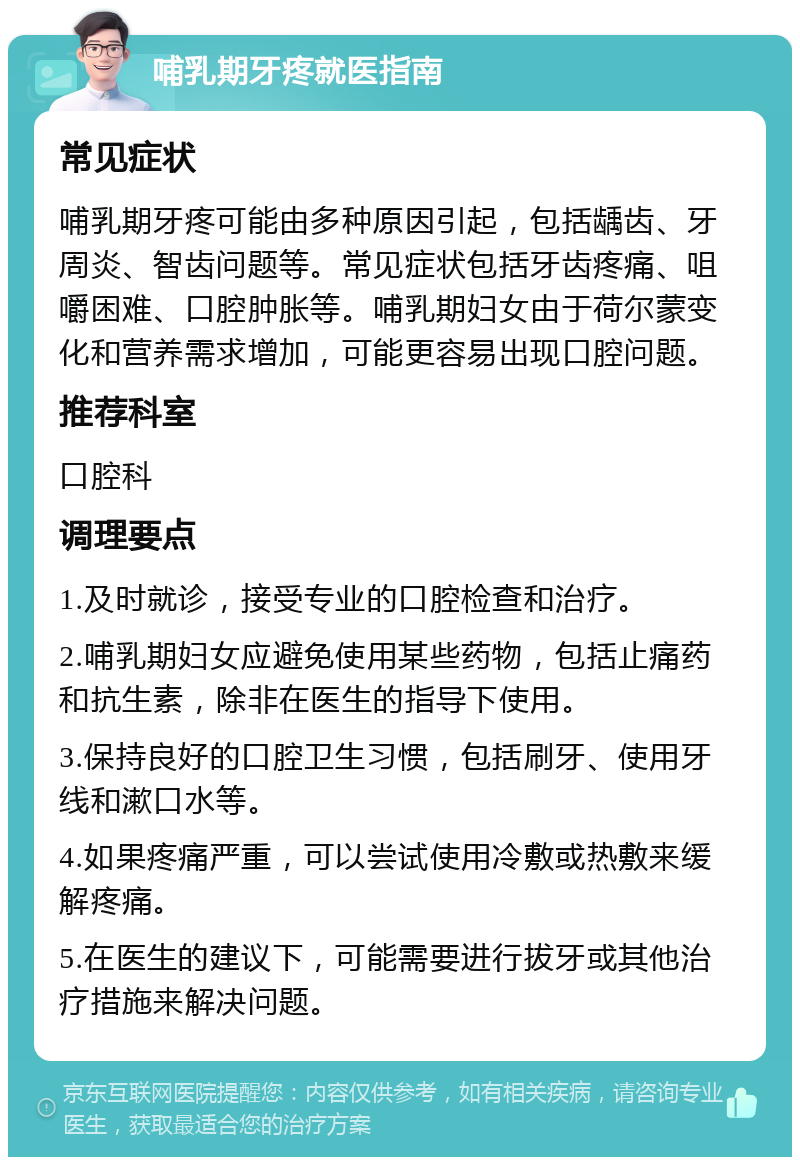 哺乳期牙疼就医指南 常见症状 哺乳期牙疼可能由多种原因引起，包括龋齿、牙周炎、智齿问题等。常见症状包括牙齿疼痛、咀嚼困难、口腔肿胀等。哺乳期妇女由于荷尔蒙变化和营养需求增加，可能更容易出现口腔问题。 推荐科室 口腔科 调理要点 1.及时就诊，接受专业的口腔检查和治疗。 2.哺乳期妇女应避免使用某些药物，包括止痛药和抗生素，除非在医生的指导下使用。 3.保持良好的口腔卫生习惯，包括刷牙、使用牙线和漱口水等。 4.如果疼痛严重，可以尝试使用冷敷或热敷来缓解疼痛。 5.在医生的建议下，可能需要进行拔牙或其他治疗措施来解决问题。