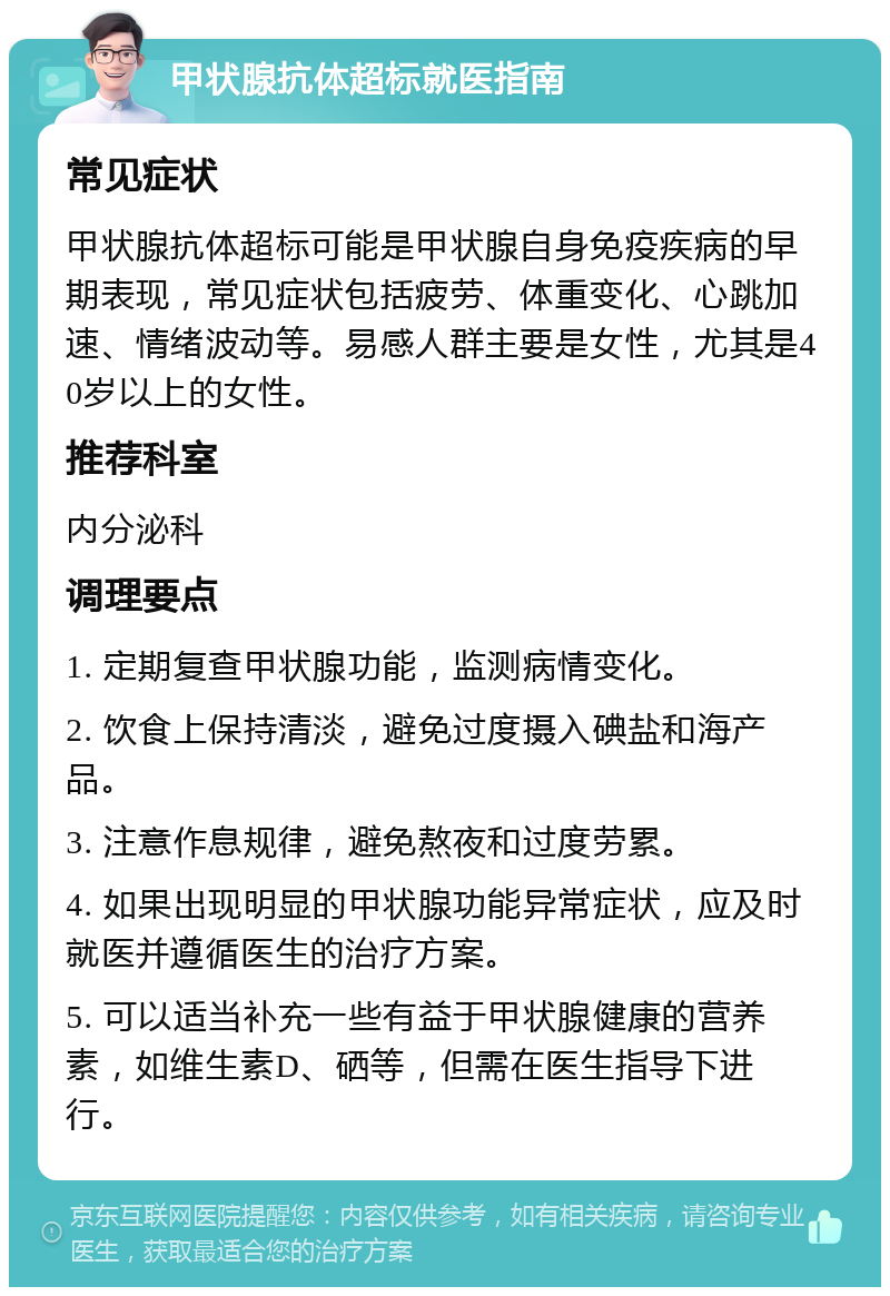 甲状腺抗体超标就医指南 常见症状 甲状腺抗体超标可能是甲状腺自身免疫疾病的早期表现，常见症状包括疲劳、体重变化、心跳加速、情绪波动等。易感人群主要是女性，尤其是40岁以上的女性。 推荐科室 内分泌科 调理要点 1. 定期复查甲状腺功能，监测病情变化。 2. 饮食上保持清淡，避免过度摄入碘盐和海产品。 3. 注意作息规律，避免熬夜和过度劳累。 4. 如果出现明显的甲状腺功能异常症状，应及时就医并遵循医生的治疗方案。 5. 可以适当补充一些有益于甲状腺健康的营养素，如维生素D、硒等，但需在医生指导下进行。